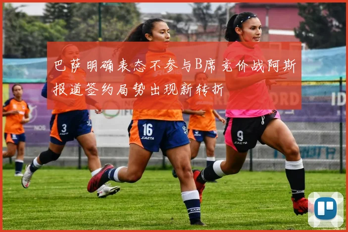 巴萨明确表态不参与B席竞价战阿斯报道签约局势出现新转折