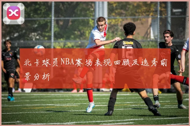 北卡球员NBA赛场表现回顾及选秀前景分析