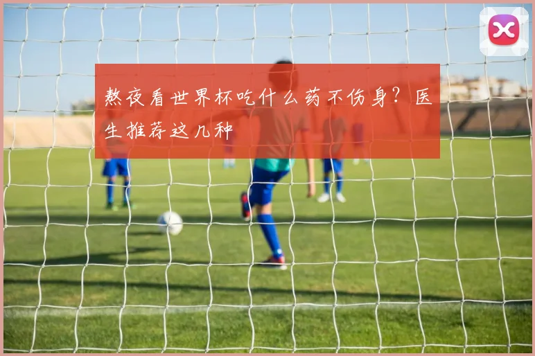 熬夜看世界杯吃什么药不伤身？医生推荐这几种